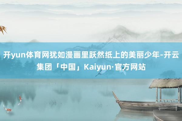 开yun体育网犹如漫画里跃然纸上的美丽少年-开云集团「中国」Kaiyun·官方网站