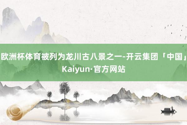 欧洲杯体育被列为龙川古八景之一-开云集团「中国」Kaiyun·官方网站