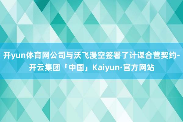 开yun体育网公司与沃飞漫空签署了计谋合营契约-开云集团「中国」Kaiyun·官方网站