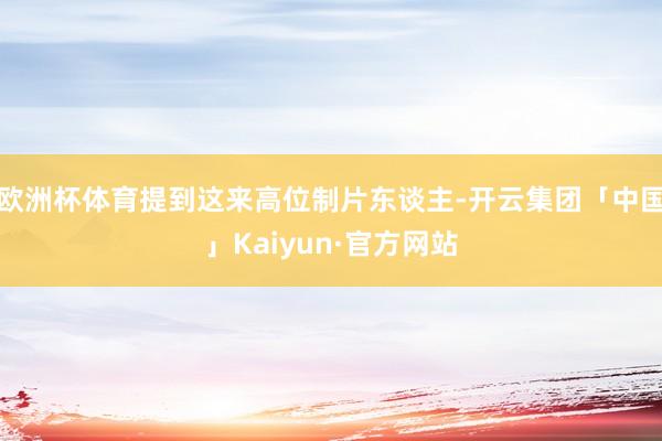 欧洲杯体育提到这来高位制片东谈主-开云集团「中国」Kaiyun·官方网站