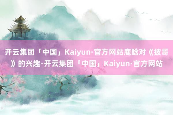 开云集团「中国」Kaiyun·官方网站鹿晗对《披哥》的兴趣-开云集团「中国」Kaiyun·官方网站