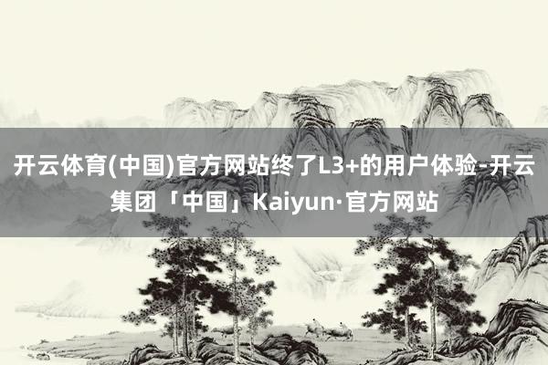 开云体育(中国)官方网站终了L3+的用户体验-开云集团「中国」Kaiyun·官方网站