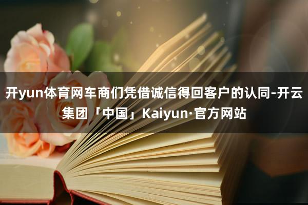 开yun体育网车商们凭借诚信得回客户的认同-开云集团「中国」Kaiyun·官方网站