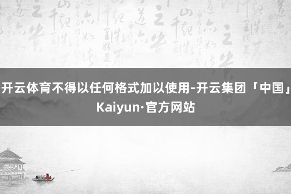 开云体育不得以任何格式加以使用-开云集团「中国」Kaiyun·官方网站