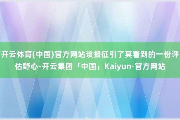 开云体育(中国)官方网站该报征引了其看到的一份评估野心-开云集团「中国」Kaiyun·官方网站