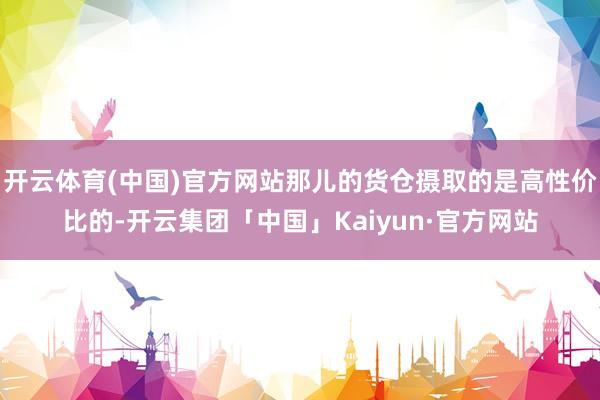 开云体育(中国)官方网站那儿的货仓摄取的是高性价比的-开云集团「中国」Kaiyun·官方网站