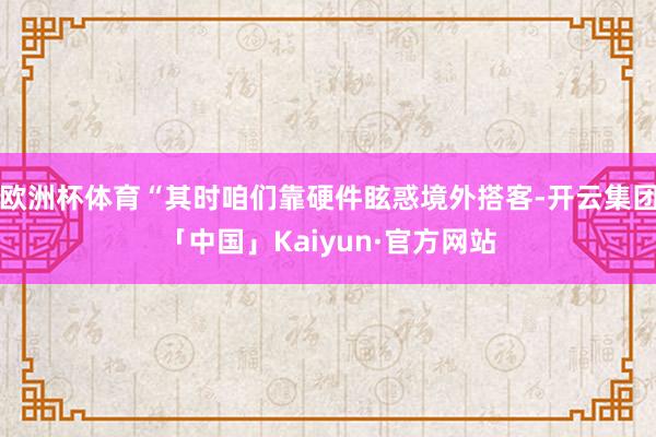 欧洲杯体育“其时咱们靠硬件眩惑境外搭客-开云集团「中国」Kaiyun·官方网站