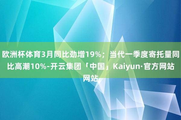 欧洲杯体育3月同比劲增19%；当代一季度寄托量同比高潮10%-开云集团「中国」Kaiyun·官方网站
