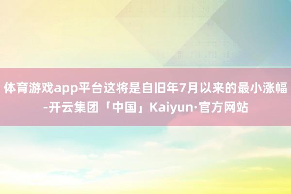 体育游戏app平台这将是自旧年7月以来的最小涨幅-开云集团「中国」Kaiyun·官方网站