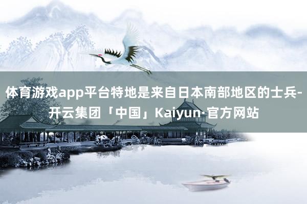 体育游戏app平台特地是来自日本南部地区的士兵-开云集团「中国」Kaiyun·官方网站