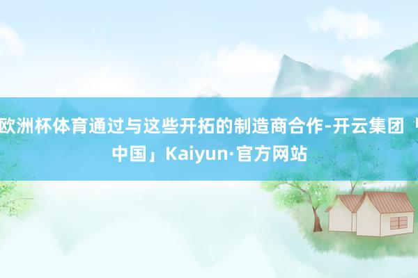 欧洲杯体育通过与这些开拓的制造商合作-开云集团「中国」Kaiyun·官方网站