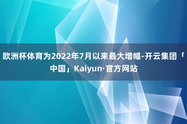 欧洲杯体育为2022年7月以来最大增幅-开云集团「中国」Kaiyun·官方网站
