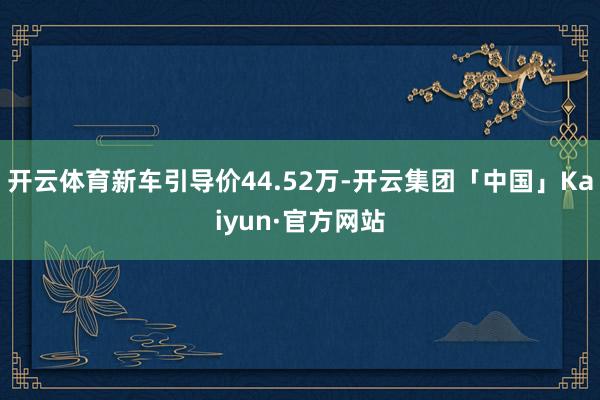 开云体育新车引导价44.52万-开云集团「中国」Kaiyun·官方网站