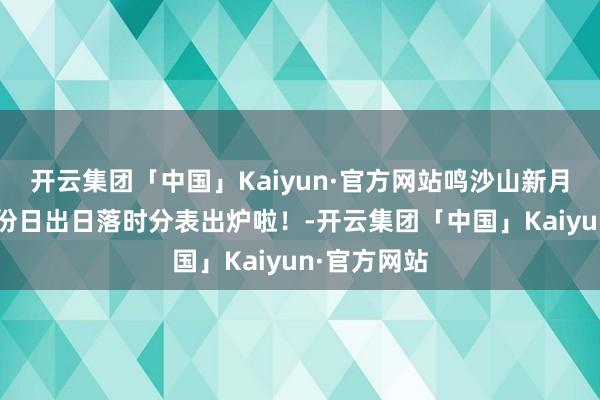 开云集团「中国」Kaiyun·官方网站鸣沙山新月泉景区4月份日出日落时分表出炉啦！-开云集团「中国」Kaiyun·官方网站