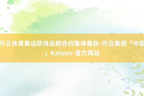 开云体育集运欧线远期合约集体暴跌-开云集团「中国」Kaiyun·官方网站