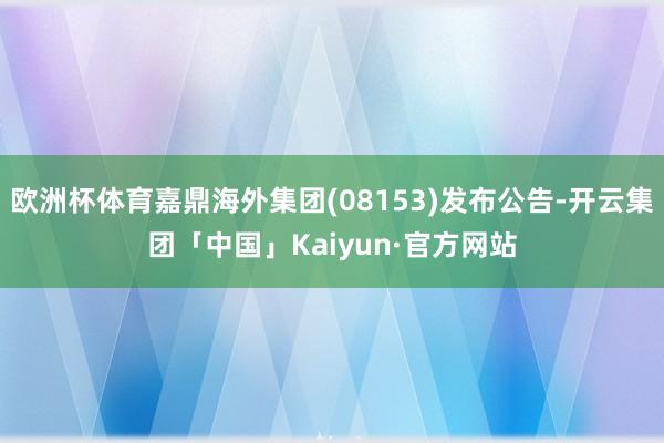 欧洲杯体育嘉鼎海外集团(08153)发布公告-开云集团「中国」Kaiyun·官方网站
