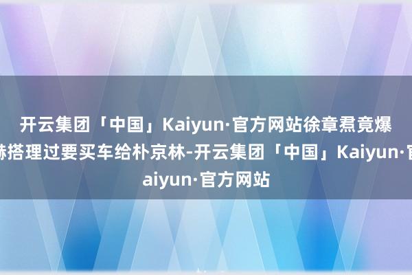 开云集团「中国」Kaiyun·官方网站徐章焄竟爆料崔振赫搭理过要买车给朴京林-开云集团「中国」Kaiyun·官方网站