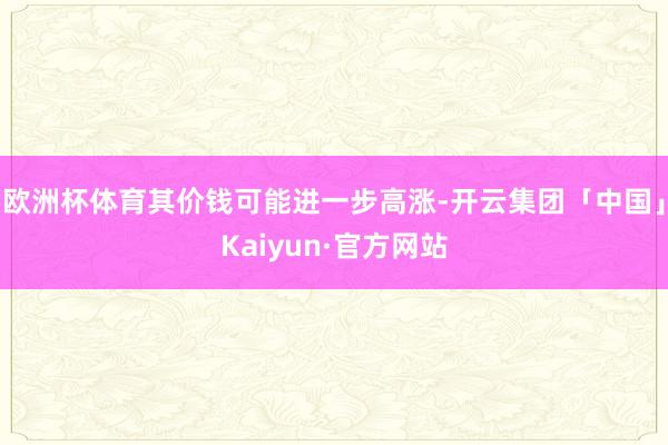 欧洲杯体育其价钱可能进一步高涨-开云集团「中国」Kaiyun·官方网站