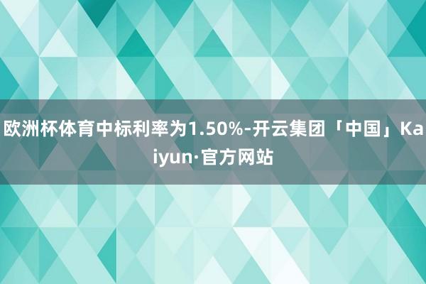 欧洲杯体育中标利率为1.50%-开云集团「中国」Kaiyun·官方网站