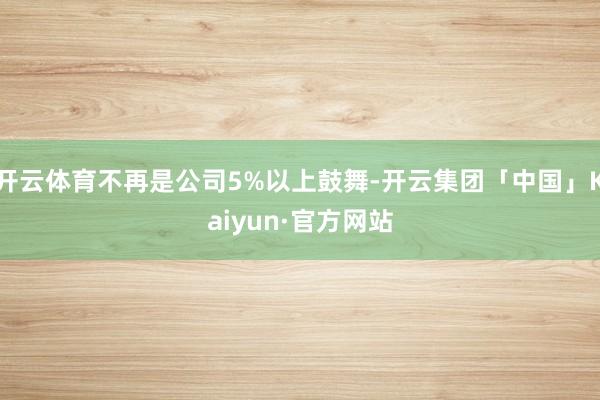 开云体育不再是公司5%以上鼓舞-开云集团「中国」Kaiyun·官方网站