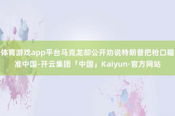 体育游戏app平台马克龙却公开劝说特朗普把枪口瞄准中国-开云集团「中国」Kaiyun·官方网站