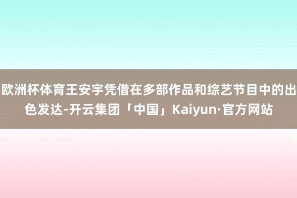 欧洲杯体育王安宇凭借在多部作品和综艺节目中的出色发达-开云集团「中国」Kaiyun·官方网站