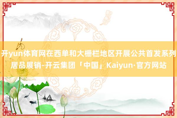 开yun体育网在西单和大栅栏地区开展公共首发系列居品展销-开云集团「中国」Kaiyun·官方网站