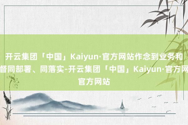 开云集团「中国」Kaiyun·官方网站作念到业务和监督同部署、同落实-开云集团「中国」Kaiyun·官方网站