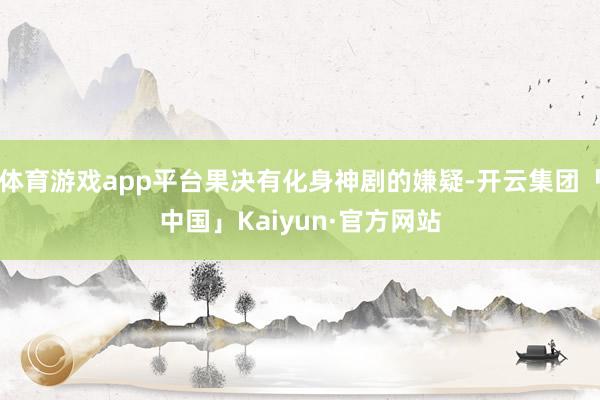 体育游戏app平台果决有化身神剧的嫌疑-开云集团「中国」Kaiyun·官方网站