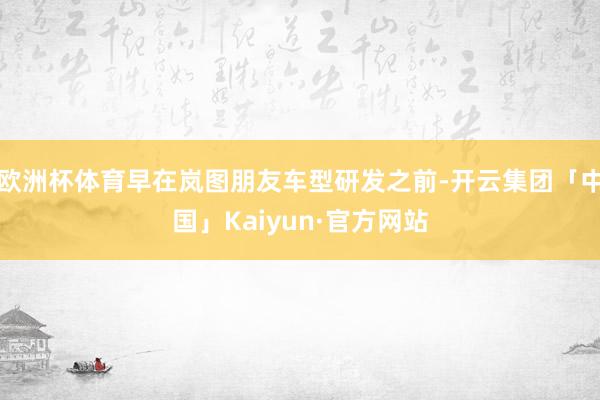 欧洲杯体育早在岚图朋友车型研发之前-开云集团「中国」Kaiyun·官方网站