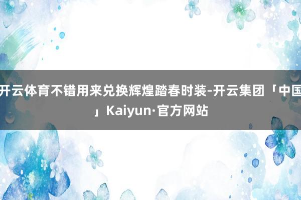 开云体育不错用来兑换辉煌踏春时装-开云集团「中国」Kaiyun·官方网站