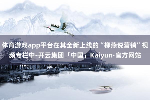 体育游戏app平台在其全新上线的“柳燕说营销”视频专栏中-开云集团「中国」Kaiyun·官方网站