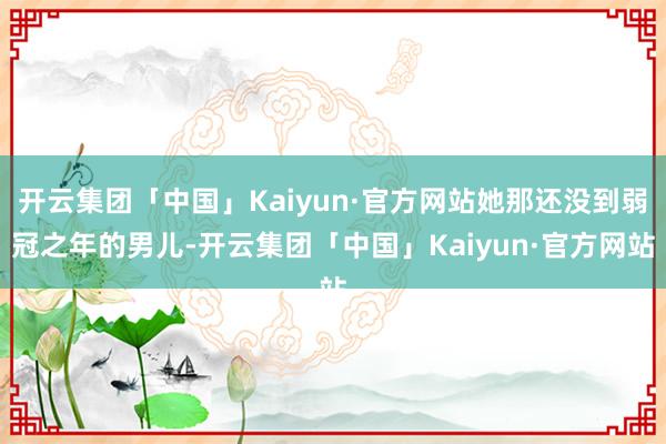 开云集团「中国」Kaiyun·官方网站她那还没到弱冠之年的男儿-开云集团「中国」Kaiyun·官方网站