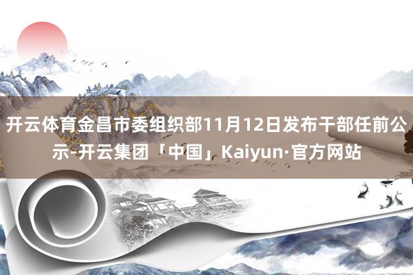 开云体育金昌市委组织部11月12日发布干部任前公示-开云集团「中国」Kaiyun·官方网站