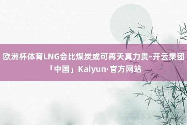 欧洲杯体育LNG会比煤炭或可再天真力贵-开云集团「中国」Kaiyun·官方网站