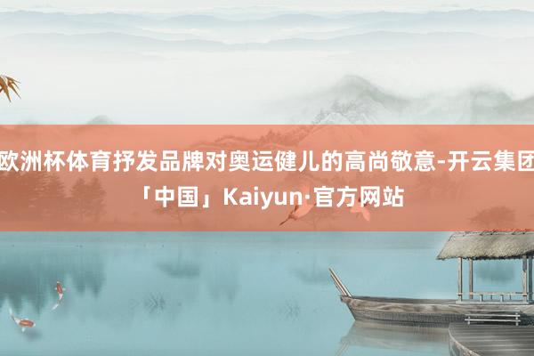 欧洲杯体育抒发品牌对奥运健儿的高尚敬意-开云集团「中国」Kaiyun·官方网站