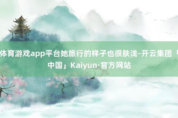 体育游戏app平台她旅行的样子也很肤浅-开云集团「中国」Kaiyun·官方网站
