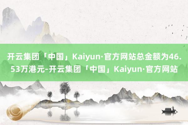 开云集团「中国」Kaiyun·官方网站总金额为46.53万港元-开云集团「中国」Kaiyun·官方网站