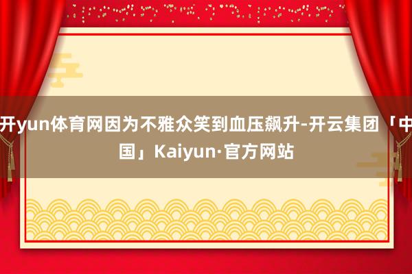 开yun体育网因为不雅众笑到血压飙升-开云集团「中国」Kaiyun·官方网站