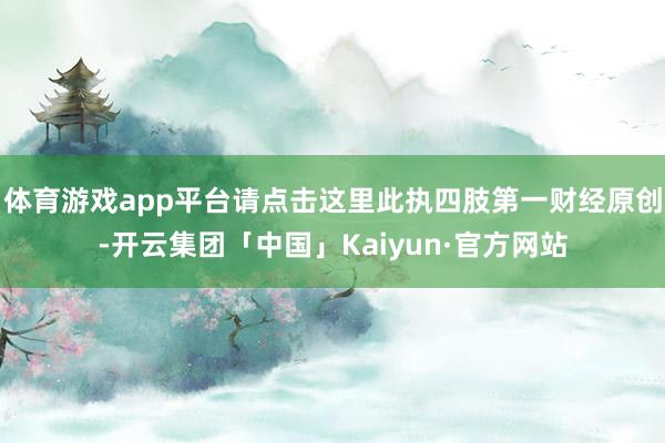 体育游戏app平台请点击这里此执四肢第一财经原创-开云集团「中国」Kaiyun·官方网站