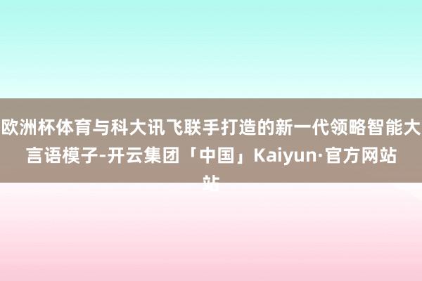 欧洲杯体育与科大讯飞联手打造的新一代领略智能大言语模子-开云集团「中国」Kaiyun·官方网站