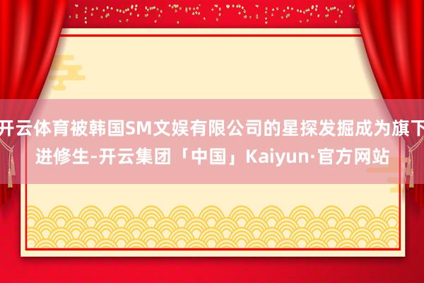 开云体育被韩国SM文娱有限公司的星探发掘成为旗下进修生-开云集团「中国」Kaiyun·官方网站