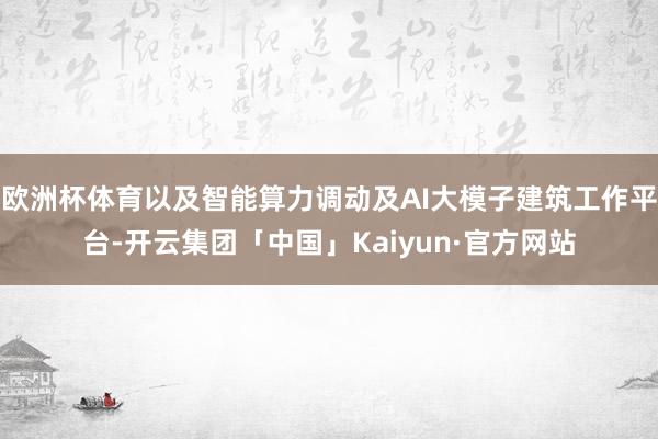 欧洲杯体育以及智能算力调动及AI大模子建筑工作平台-开云集团「中国」Kaiyun·官方网站