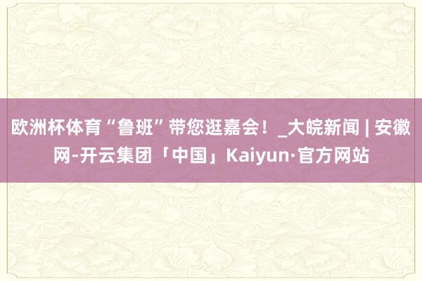 欧洲杯体育“鲁班”带您逛嘉会！_大皖新闻 | 安徽网-开云集团「中国」Kaiyun·官方网站