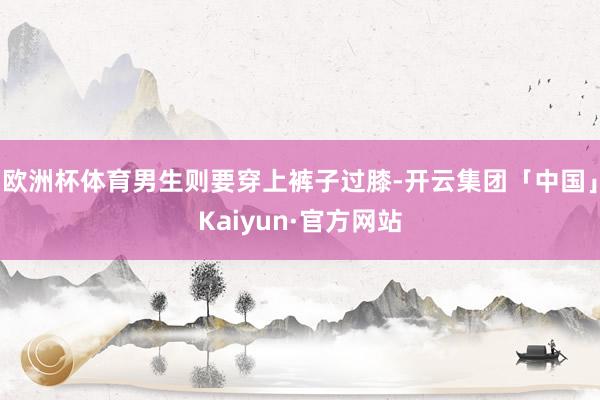欧洲杯体育男生则要穿上裤子过膝-开云集团「中国」Kaiyun·官方网站