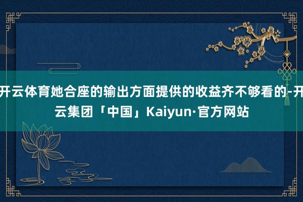 开云体育她合座的输出方面提供的收益齐不够看的-开云集团「中国」Kaiyun·官方网站
