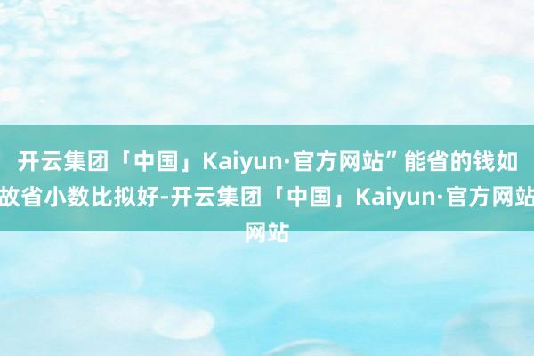 开云集团「中国」Kaiyun·官方网站”能省的钱如故省小数比拟好-开云集团「中国」Kaiyun·官方网站