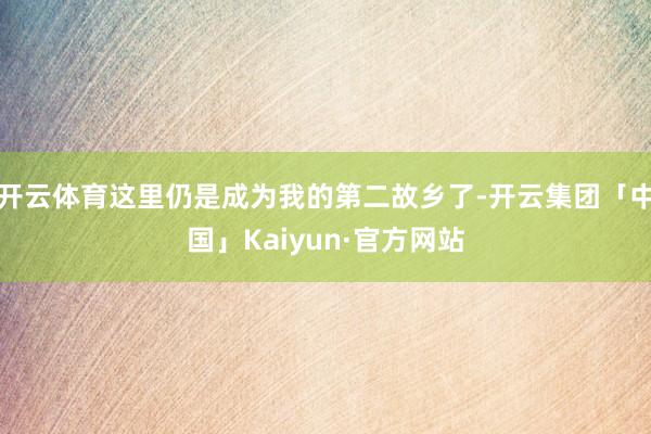 开云体育这里仍是成为我的第二故乡了-开云集团「中国」Kaiyun·官方网站