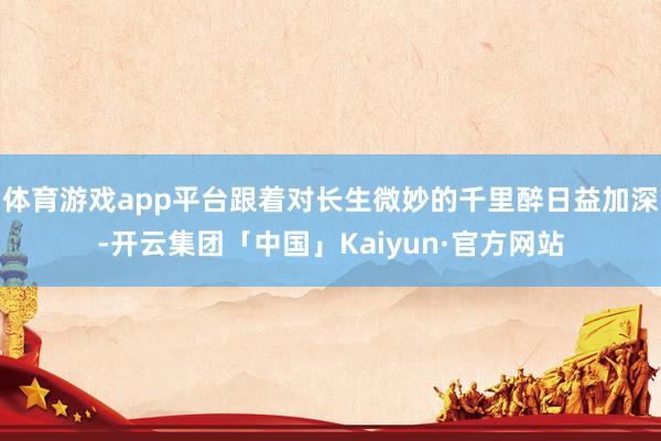 体育游戏app平台跟着对长生微妙的千里醉日益加深-开云集团「中国」Kaiyun·官方网站