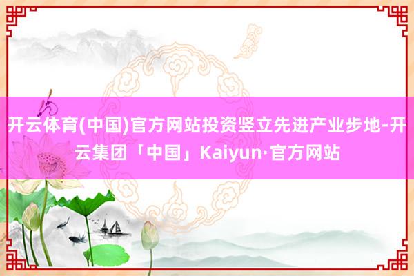 开云体育(中国)官方网站投资竖立先进产业步地-开云集团「中国」Kaiyun·官方网站